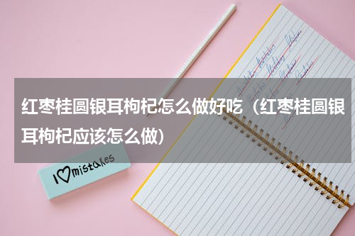红枣桂圆银耳枸杞怎么做好吃（红枣桂圆银耳枸杞应该怎么做）