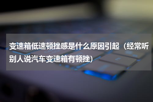 变速箱低速顿挫感是什么原因引起（经常听别人说汽车变速箱有顿挫）