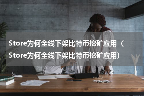Store为何全线下架比特币挖矿应用（Store为何全线下架比特币挖矿应用）