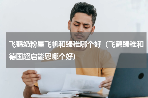 飞鹤奶粉星飞帆和臻稚哪个好（飞鹤臻稚和德国超启能恩哪个好）