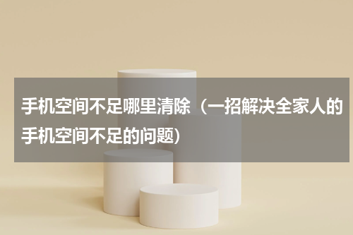手机空间不足哪里清除（一招解决全家人的手机空间不足的问题）