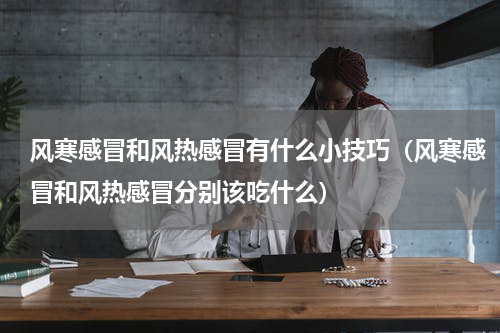 风寒感冒和风热感冒有什么小技巧（风寒感冒和风热感冒分别该吃什么）