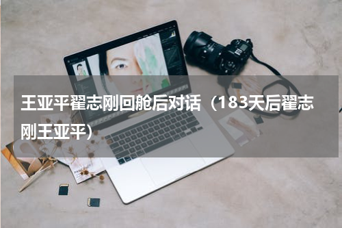王亚平翟志刚回舱后对话（183天后翟志刚王亚平）