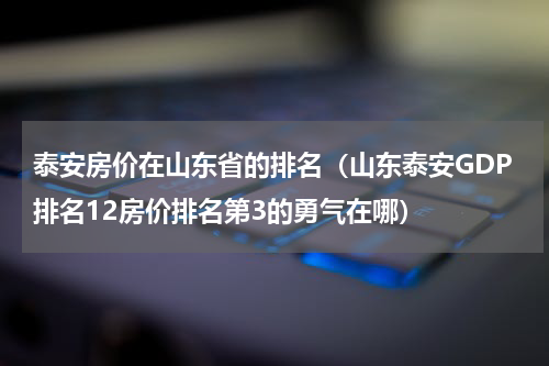 泰安房价在山东省的排名（山东泰安GDP排名12房价排名第3的勇气在哪）