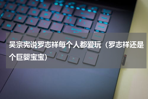 吴宗宪说罗志祥每个人都爱玩（罗志祥还是个巨婴宝宝）