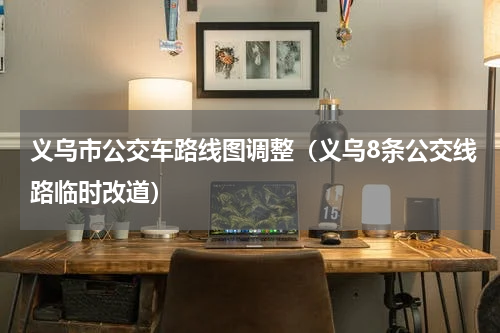 义乌市公交车路线图调整（义乌8条公交线路临时改道）