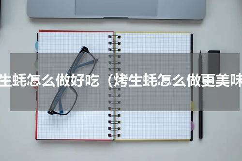 烤生蚝怎么做好吃（烤生蚝怎么做更美味）