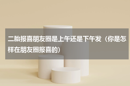 二胎报喜朋友圈是上午还是下午发（你是怎样在朋友圈报喜的）