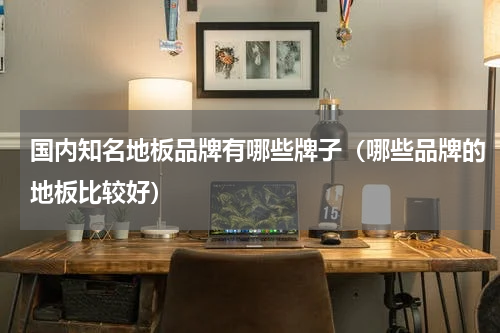 国内知名地板品牌有哪些牌子（哪些品牌的地板比较好）