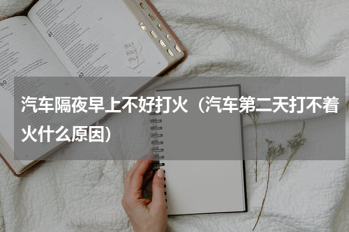 汽车隔夜早上不好打火（汽车第二天打不着火什么原因）