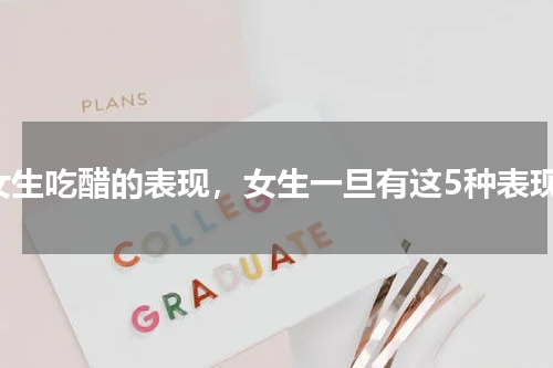 女生吃醋的表现，女生一旦有这5种表现