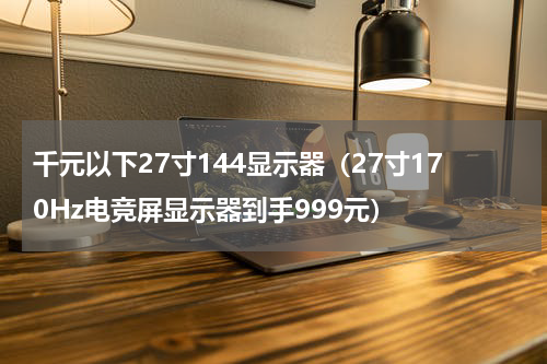 千元以下27寸144显示器（27寸170Hz电竞屏显示器到手999元）