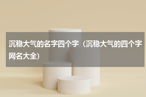 沉稳大气的名字四个字（沉稳大气的四个字网名大全）