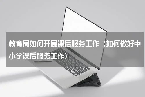 教育局如何开展课后服务工作（如何做好中小学课后服务工作）