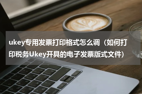 ukey专用发票打印格式怎么调（如何打印税务Ukey开具的电子发票版式文件）