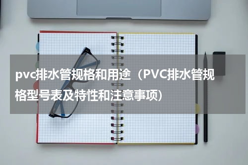 pvc排水管规格和用途（PVC排水管规格型号表及特性和注意事项）