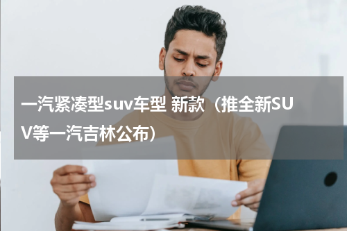 一汽紧凑型suv车型 新款（推全新SUV等一汽吉林公布）