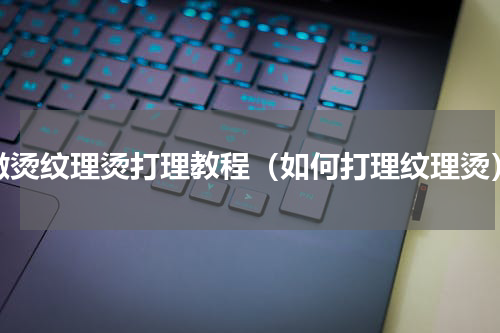 微烫纹理烫打理教程（如何打理纹理烫）