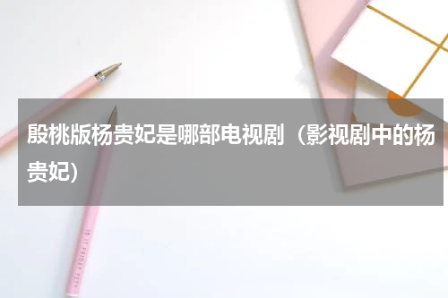 殷桃版杨贵妃是哪部电视剧（影视剧中的杨贵妃）