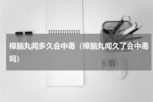 樟脑丸闻多久会中毒（樟脑丸闻久了会中毒吗）