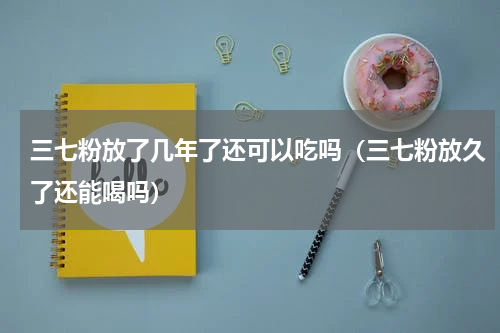 三七粉放了几年了还可以吃吗（三七粉放久了还能喝吗）
