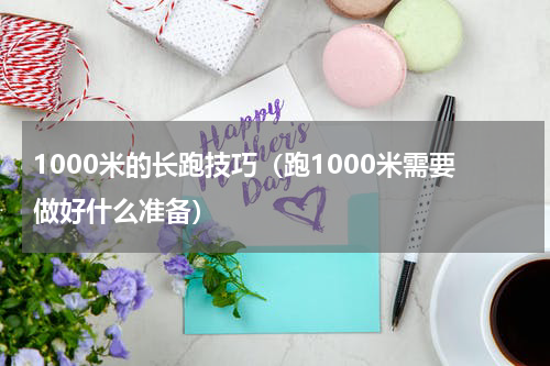 1000米的长跑技巧（跑1000米需要做好什么准备）