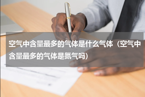 空气中含量最多的气体是什么气体（空气中含量最多的气体是氮气吗）