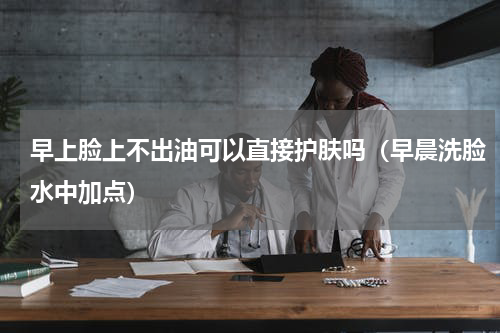 早上脸上不出油可以直接护肤吗（早晨洗脸水中加点）