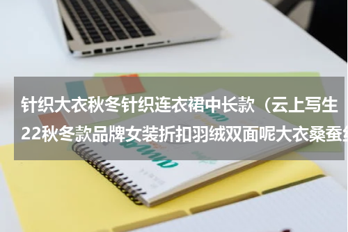 针织大衣秋冬针织连衣裙中长款（云上写生22秋冬款品牌女装折扣羽绒双面呢大衣桑蚕丝连衣裙穿搭）