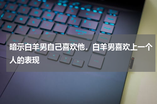 暗示白羊男自己喜欢他，白羊男喜欢上一个人的表现