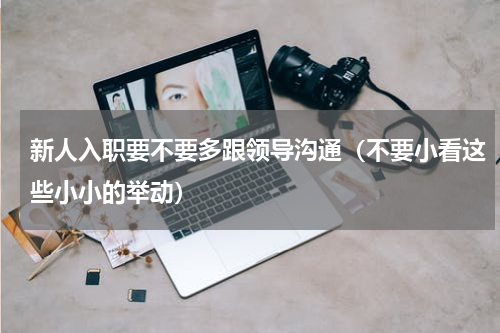 新人入职要不要多跟领导沟通（不要小看这些小小的举动）