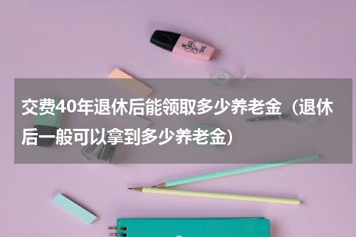 交费40年退休后能领取多少养老金（退休后一般可以拿到多少养老金）