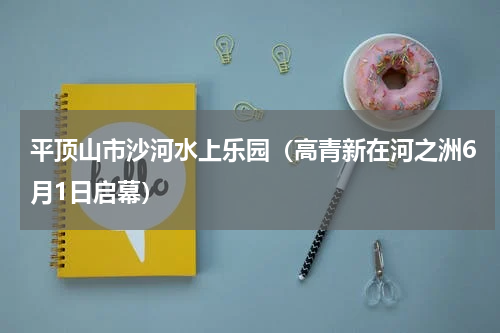 平顶山市沙河水上乐园（高青新在河之洲6月1日启幕）