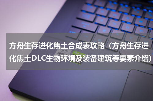 方舟生存进化焦土合成表攻略（方舟生存进化焦土DLC生物环境及装备建筑等要素介绍）