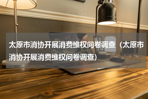 太原市消协开展消费维权问卷调查（太原市消协开展消费维权问卷调查）