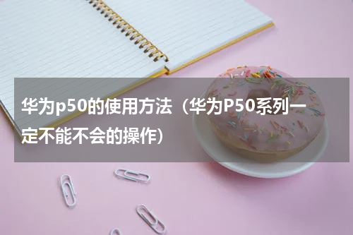 华为p50的使用方法（华为P50系列一定不能不会的操作）