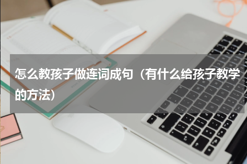 怎么教孩子做连词成句（有什么给孩子教学的方法）