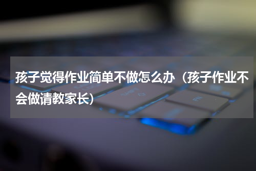 孩子觉得作业简单不做怎么办（孩子作业不会做请教家长）