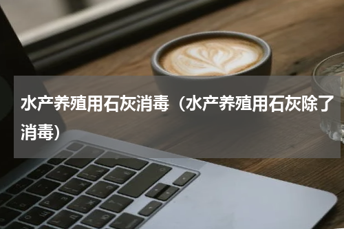 水产养殖用石灰消毒（水产养殖用石灰除了消毒）