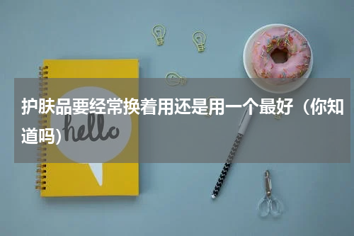 护肤品要经常换着用还是用一个最好（你知道吗）