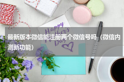 最新版本微信能注册两个微信号吗（微信内测新功能）