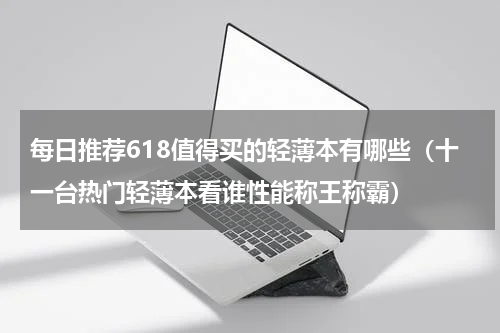 每日推荐618值得买的轻薄本有哪些（十一台热门轻薄本看谁性能称王称霸）