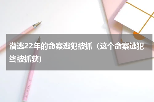 潜逃22年的命案逃犯被抓（这个命案逃犯终被抓获）