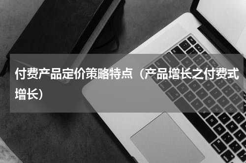 付费产品定价策略特点（产品增长之付费式增长）