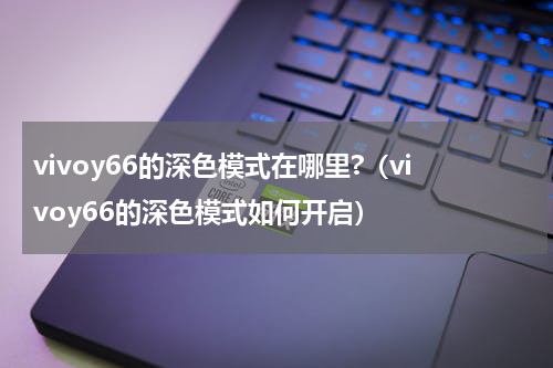 vivoy66的深色模式在哪里?（vivoy66的深色模式如何开启）