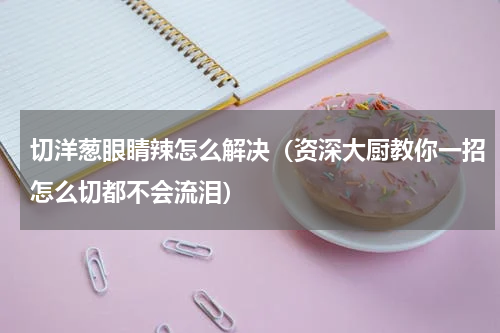 切洋葱眼睛辣怎么解决（资深大厨教你一招怎么切都不会流泪）