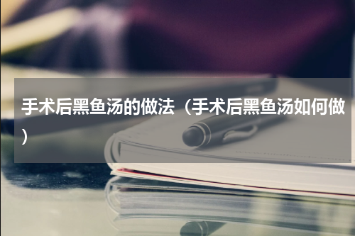 手术后黑鱼汤的做法（手术后黑鱼汤如何做）