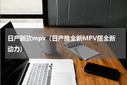 日产新款mpv（日产推全新MPV搭全新动力）
