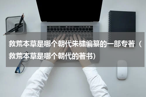 救荒本草是哪个朝代朱橚编纂的一部专著（救荒本草是哪个朝代的著书）