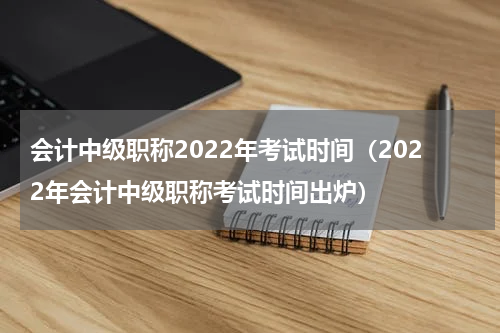 会计中级职称2022年考试时间（2022年会计中级职称考试时间出炉）